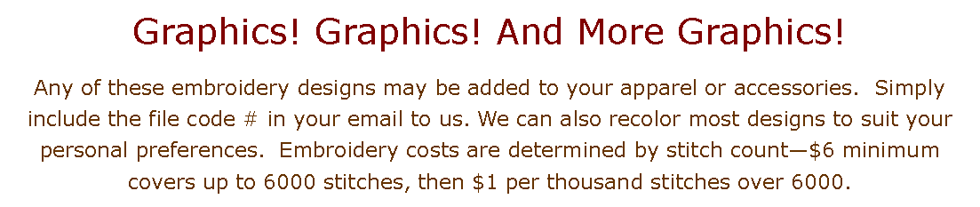 Text Box: Graphics! Graphics! And More Graphics!  Any of these embroidery designs may be added to your apparel or accessories.  Simply include the file code # in your email to us. We can also recolor most designs to suit your personal preferences.  Embroidery costs are determined by stitch count$6 minimum covers up to 6000 stitches, then $1 per thousand stitches over 6000.